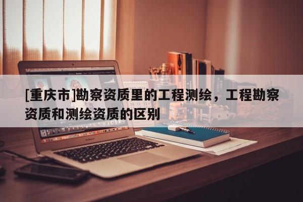 [重慶市]勘察資質里的工程測繪，工程勘察資質和測繪資質的區別