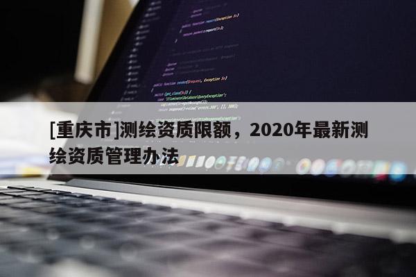 [重慶市]測繪資質限額，2020年最新測繪資質管理辦法