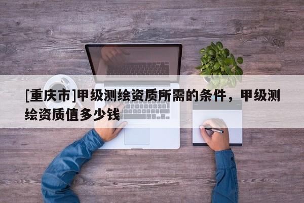 [重慶市]甲級測繪資質所需的條件，甲級測繪資質值多少錢