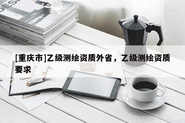 [重慶市]乙級測繪資質(zhì)外省，乙級測繪資質(zhì)要求