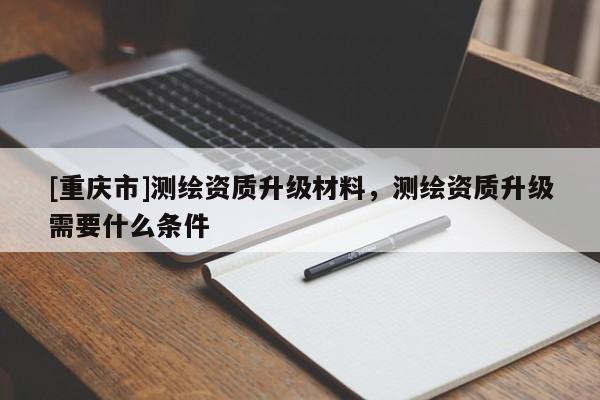 [重慶市]測繪資質(zhì)升級材料，測繪資質(zhì)升級需要什么條件