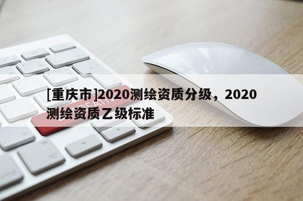 [重慶市]2020測繪資質(zhì)分級，2020測繪資質(zhì)乙級標(biāo)準(zhǔn)