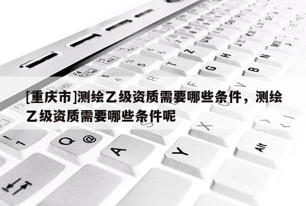 [重慶市]測繪乙級資質需要哪些條件，測繪乙級資質需要哪些條件呢