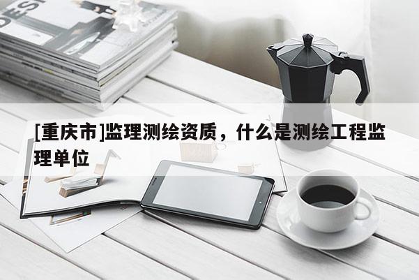 [重慶市]監(jiān)理測(cè)繪資質(zhì)，什么是測(cè)繪工程監(jiān)理單位