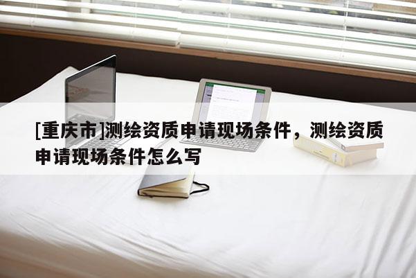[重慶市]測(cè)繪資質(zhì)申請(qǐng)現(xiàn)場(chǎng)條件，測(cè)繪資質(zhì)申請(qǐng)現(xiàn)場(chǎng)條件怎么寫(xiě)