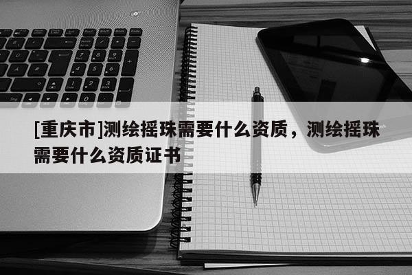 [重慶市]測繪搖珠需要什么資質，測繪搖珠需要什么資質證書