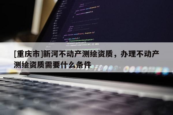 [重慶市]新河不動產測繪資質，辦理不動產測繪資質需要什么條件