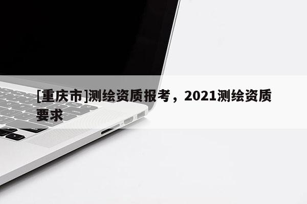 [重慶市]測繪資質(zhì)報考，2021測繪資質(zhì)要求