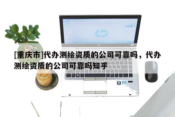 [重慶市]代辦測繪資質的公司可靠嗎，代辦測繪資質的公司可靠嗎知乎