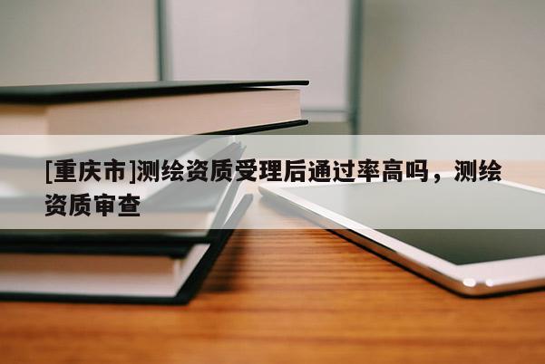 [重慶市]測繪資質受理后通過率高嗎，測繪資質審查
