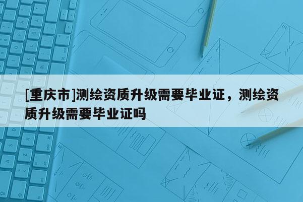 [重慶市]測繪資質升級需要畢業證，測繪資質升級需要畢業證嗎