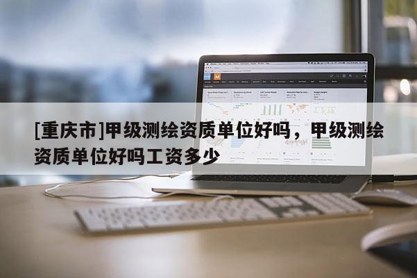 [重慶市]甲級測繪資質單位好嗎，甲級測繪資質單位好嗎工資多少