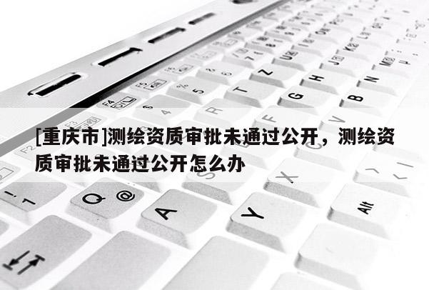 [重慶市]測繪資質審批未通過公開，測繪資質審批未通過公開怎么辦