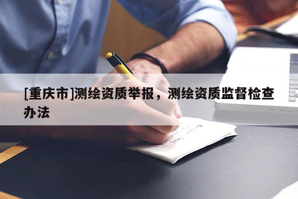 [重慶市]測繪資質舉報，測繪資質監督檢查辦法