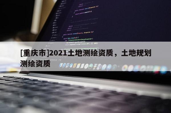 [重慶市]2021土地測繪資質，土地規劃測繪資質