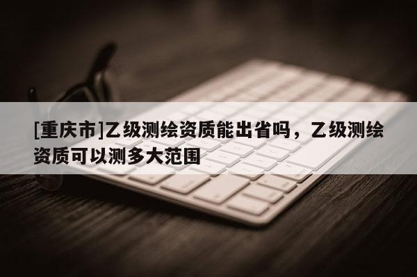 [重慶市]乙級測繪資質能出省嗎，乙級測繪資質可以測多大范圍
