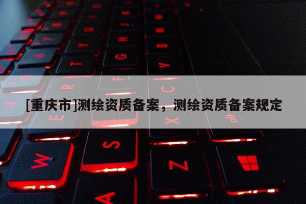 [重慶市]測繪資質備案，測繪資質備案規定