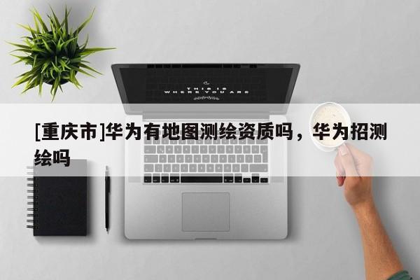 [重慶市]華為有地圖測繪資質嗎，華為招測繪嗎