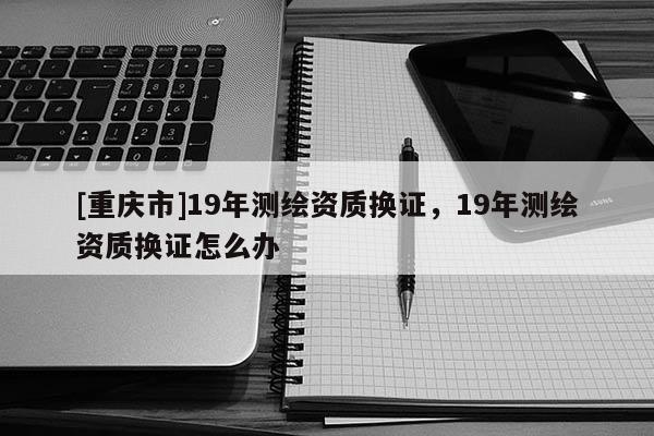 [重慶市]19年測繪資質換證，19年測繪資質換證怎么辦