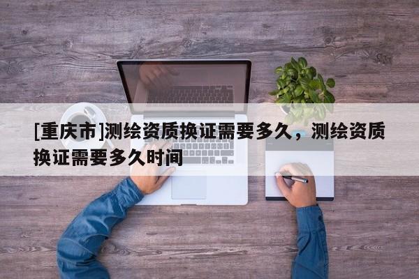 [重慶市]測繪資質換證需要多久，測繪資質換證需要多久時間