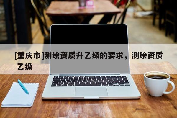 [重慶市]測(cè)繪資質(zhì)升乙級(jí)的要求，測(cè)繪資質(zhì) 乙級(jí)