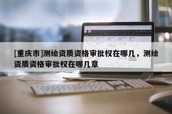 [重慶市]測繪資質資格審批權在哪幾，測繪資質資格審批權在哪幾章