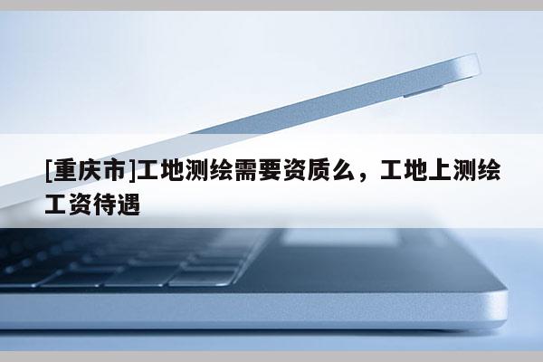 [重慶市]工地測繪需要資質么，工地上測繪工資待遇