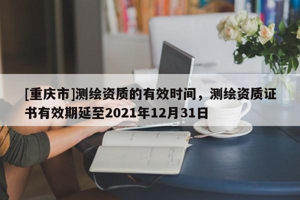[重慶市]測繪資質(zhì)的有效時(shí)間，測繪資質(zhì)證書有效期延至2021年12月31日