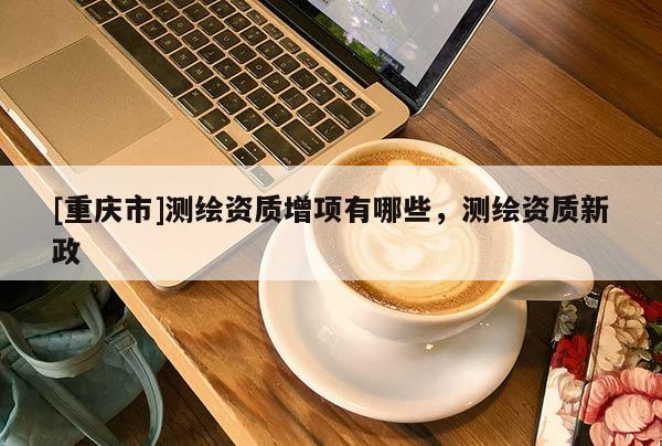 [重慶市]測繪資質(zhì)增項有哪些，測繪資質(zhì)新政