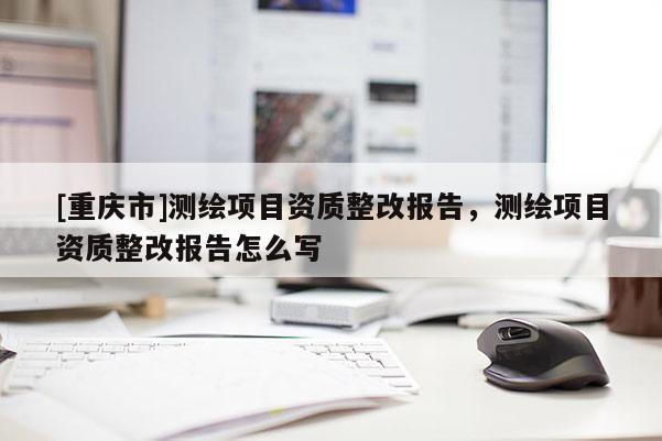 [重慶市]測繪項目資質整改報告，測繪項目資質整改報告怎么寫