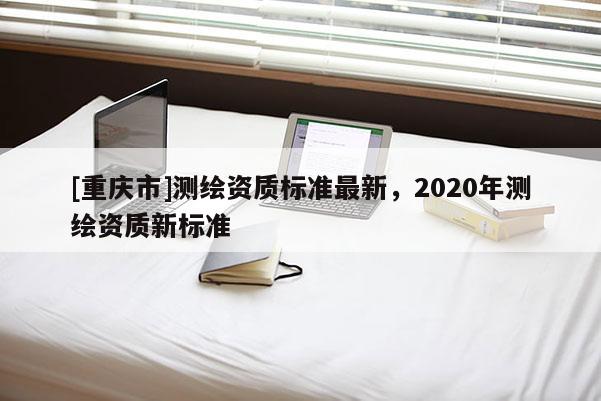 [重慶市]測繪資質標準最新，2020年測繪資質新標準