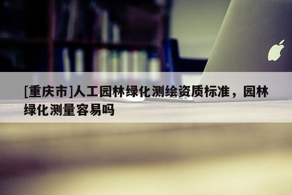 [重慶市]人工園林綠化測繪資質標準，園林綠化測量容易嗎