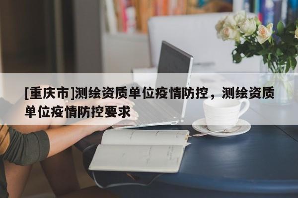 [重慶市]測繪資質單位疫情防控，測繪資質單位疫情防控要求