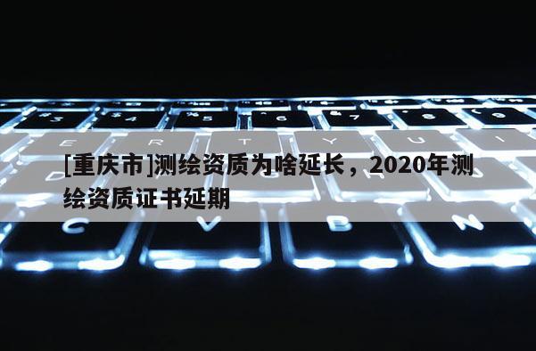 [重慶市]測(cè)繪資質(zhì)為啥延長(zhǎng)，2020年測(cè)繪資質(zhì)證書(shū)延期