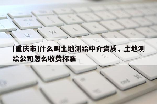 [重慶市]什么叫土地測繪中介資質，土地測繪公司怎么收費標準