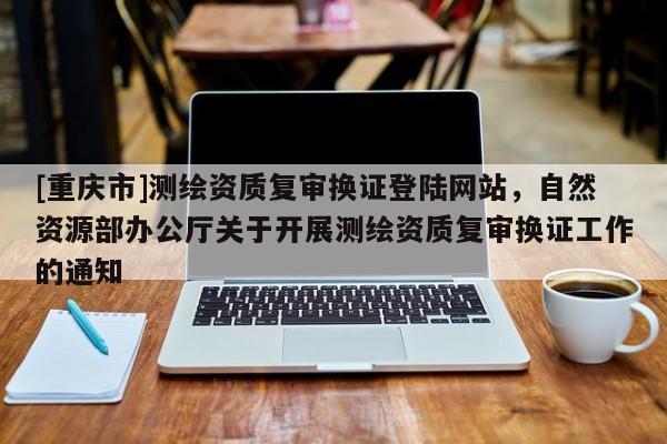 [重慶市]測繪資質復審換證登陸網站，自然資源部辦公廳關于開展測繪資質復審換證工作的通知