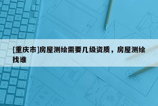 [重慶市]房屋測繪需要幾級資質，房屋測繪找誰