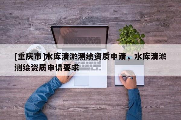 [重慶市]水庫清淤測(cè)繪資質(zhì)申請(qǐng)，水庫清淤測(cè)繪資質(zhì)申請(qǐng)要求