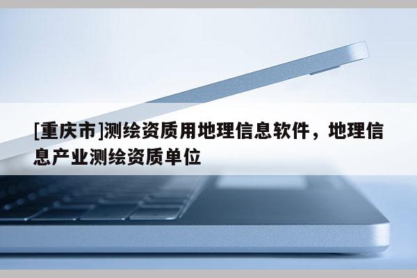 [重慶市]測繪資質(zhì)用地理信息軟件，地理信息產(chǎn)業(yè)測繪資質(zhì)單位