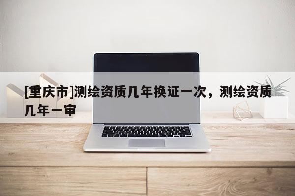 [重慶市]測繪資質幾年換證一次，測繪資質幾年一審