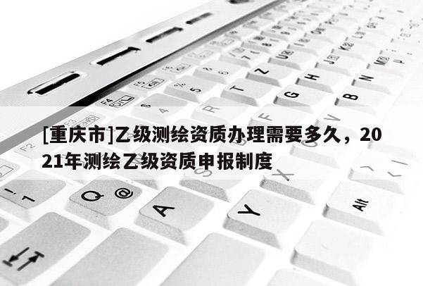 [重慶市]乙級測繪資質辦理需要多久，2021年測繪乙級資質申報制度