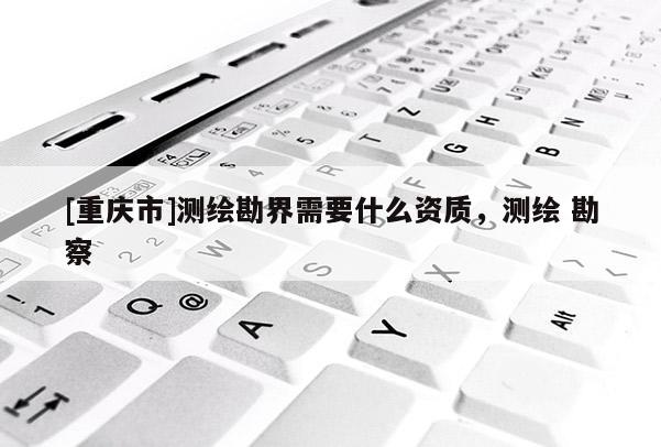 [重慶市]測繪勘界需要什么資質(zhì)，測繪 勘察