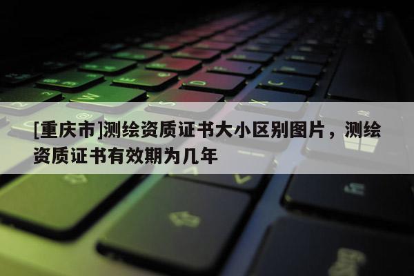 [重慶市]測繪資質證書大小區別圖片，測繪資質證書有效期為幾年