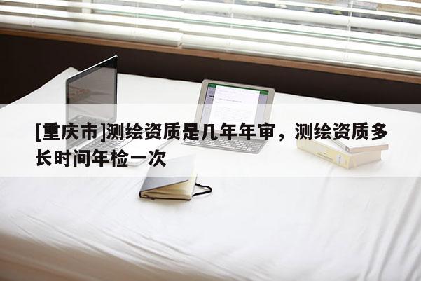 [重慶市]測繪資質(zhì)是幾年年審，測繪資質(zhì)多長時(shí)間年檢一次