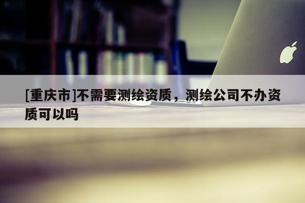 [重慶市]不需要測繪資質(zhì)，測繪公司不辦資質(zhì)可以嗎