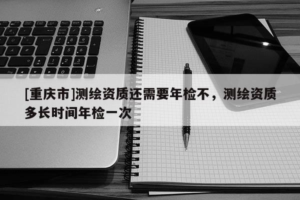 [重慶市]測繪資質還需要年檢不，測繪資質多長時間年檢一次