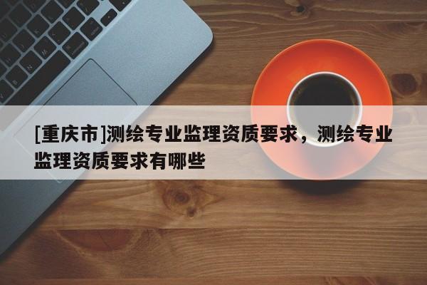 [重慶市]測繪專業監理資質要求，測繪專業監理資質要求有哪些