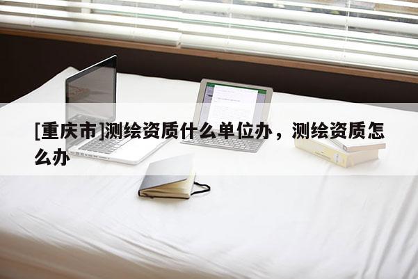 [重慶市]測繪資質(zhì)什么單位辦，測繪資質(zhì)怎么辦