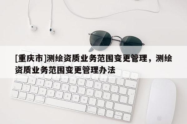 [重慶市]測繪資質業務范圍變更管理，測繪資質業務范圍變更管理辦法