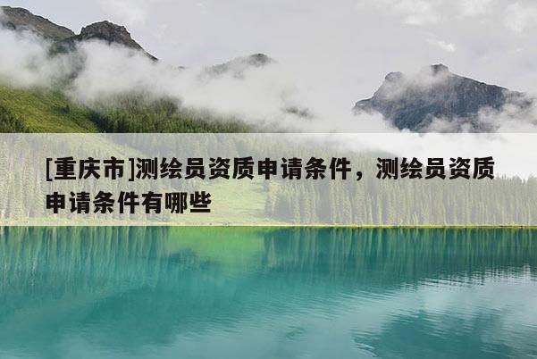 [重慶市]測繪員資質申請條件，測繪員資質申請條件有哪些